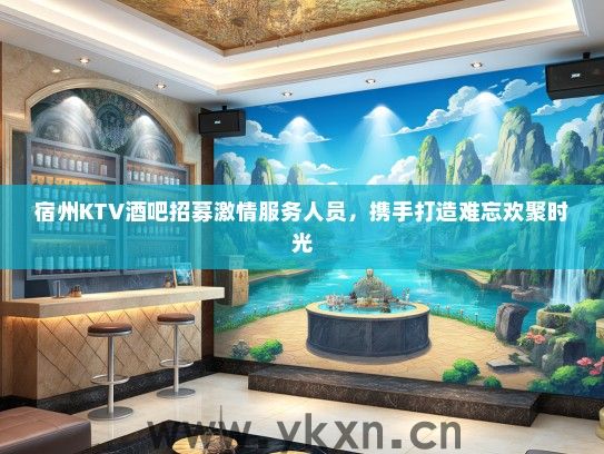 宿州KTV酒吧招募激情服务人员，携手打造难忘欢聚时光