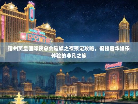 宿州英皇国际夜总会璀璨之夜预定攻略，揭秘奢华娱乐体验的非凡之旅